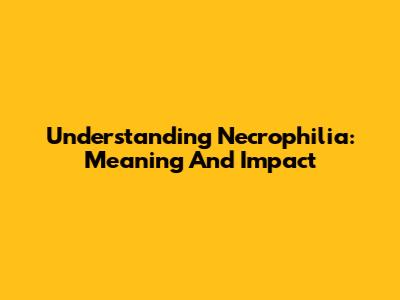 Understanding Necrophilia: Meaning And Impact