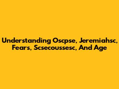 Understanding Oscpse, Jeremiahsc, Fears, Scsecoussesc, And Age