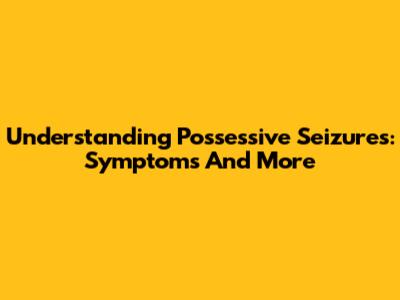 Understanding Possessive Seizures: Symptoms And More