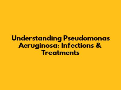 Understanding Pseudomonas Aeruginosa: Infections & Treatments