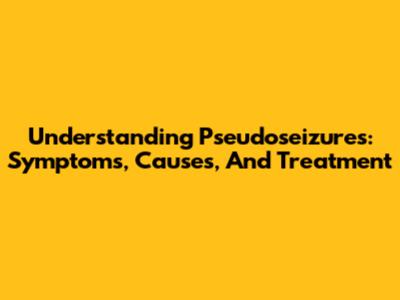 Understanding Pseudoseizures: Symptoms, Causes, And Treatment