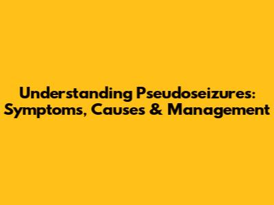 Understanding Pseudoseizures: Symptoms, Causes & Management