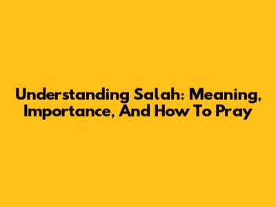 Understanding Salah: Meaning, Importance, And How To Pray