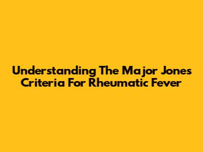 Understanding The Major Jones Criteria For Rheumatic Fever