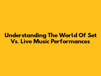 Understanding The World Of Set Vs. Live Music Performances