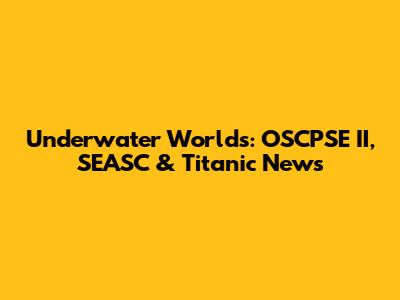 Underwater Worlds: OSCPSE II, SEASC & Titanic News
