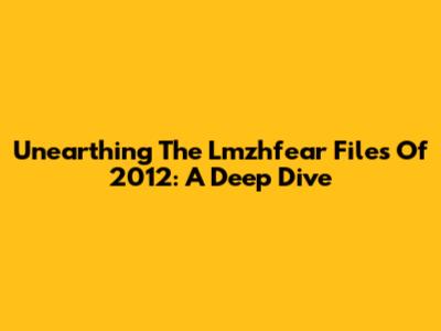 Unearthing The Lmzhfear Files Of 2012: A Deep Dive
