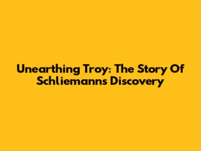 Unearthing Troy: The Story Of Schliemann's Discovery