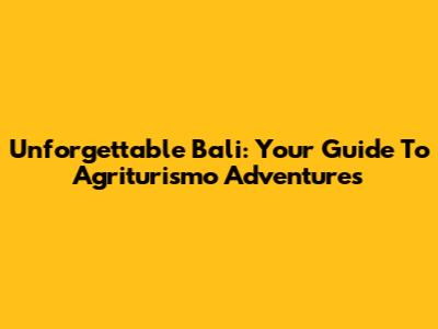 Unforgettable Bali: Your Guide To Agriturismo Adventures