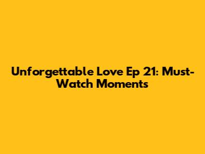 Unforgettable Love Ep 21: Must-Watch Moments