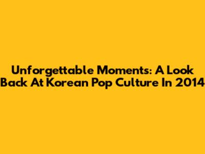 Unforgettable Moments: A Look Back At Korean Pop Culture In 2014