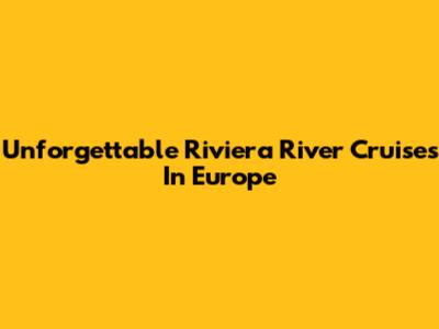 Unforgettable Riviera River Cruises In Europe