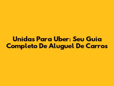 Unidas Para Uber: Seu Guia Completo De Aluguel De Carros