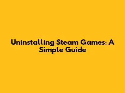 Uninstalling Steam Games: A Simple Guide