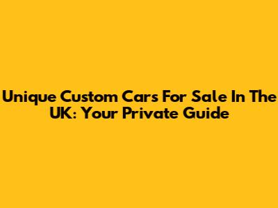 Unique Custom Cars For Sale In The UK: Your Private Guide