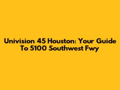 Univision 45 Houston: Your Guide To 5100 Southwest Fwy