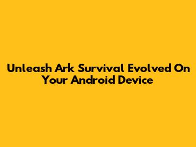 Unleash Ark Survival Evolved On Your Android Device