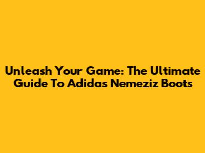 Unleash Your Game: The Ultimate Guide To Adidas Nemeziz Boots