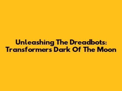 Unleashing The Dreadbots: Transformers Dark Of The Moon