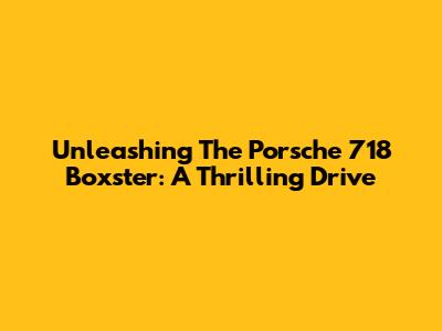 Unleashing The Porsche 718 Boxster: A Thrilling Drive