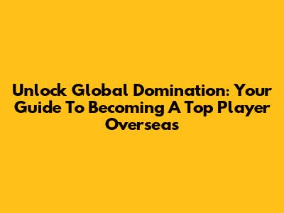 Unlock Global Domination: Your Guide To Becoming A Top Player Overseas