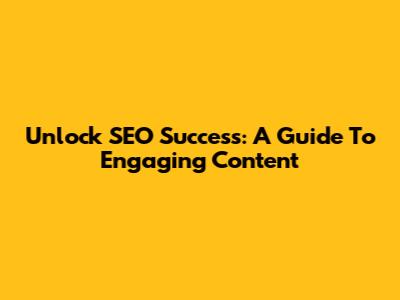 Unlock SEO Success: A Guide To Engaging Content