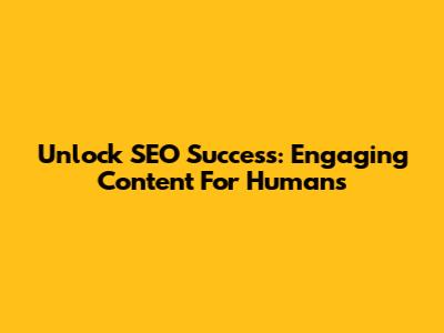 Unlock SEO Success: Engaging Content For Humans