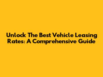 Unlock The Best Vehicle Leasing Rates: A Comprehensive Guide