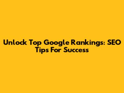Unlock Top Google Rankings: SEO Tips For Success