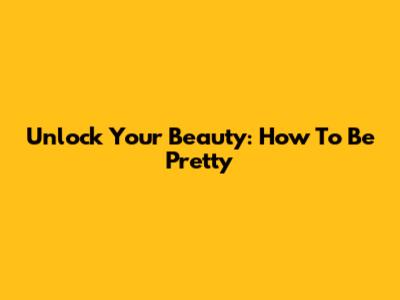 Unlock Your Beauty: How To Be Pretty