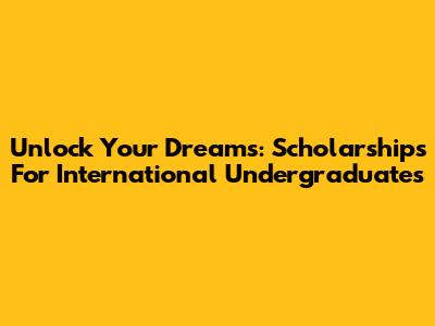 Unlock Your Dreams: Scholarships For International Undergraduates