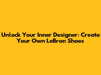 Unlock Your Inner Designer: Create Your Own LeBron Shoes