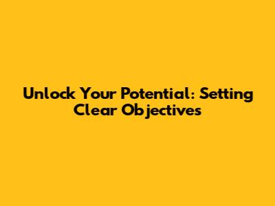 Unlock Your Potential: Setting Clear Objectives