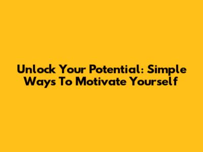 Unlock Your Potential: Simple Ways To Motivate Yourself