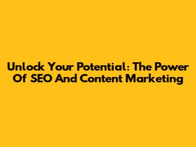 Unlock Your Potential: The Power Of SEO And Content Marketing