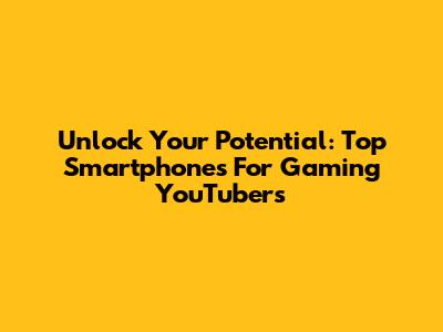 Unlock Your Potential: Top Smartphones For Gaming YouTubers