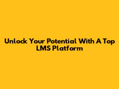 Unlock Your Potential With A Top LMS Platform