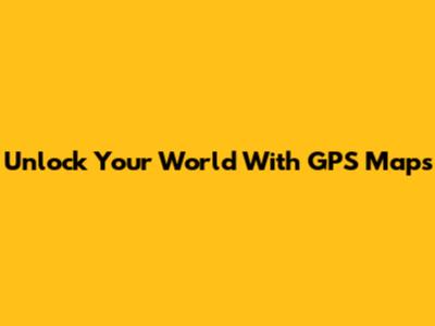 Unlock Your World With GPS Maps