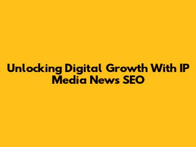 Unlocking Digital Growth With IP Media News SEO