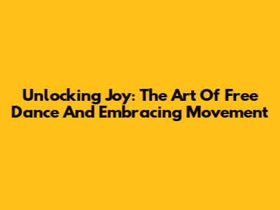 Unlocking Joy: The Art Of Free Dance And Embracing Movement