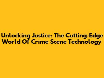 Unlocking Justice: The Cutting-Edge World Of Crime Scene Technology