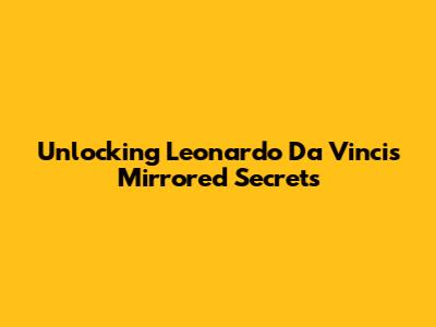 Unlocking Leonardo Da Vinci's Mirrored Secrets