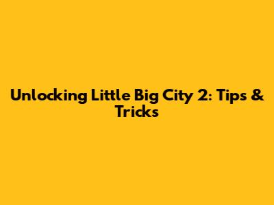Unlocking Little Big City 2: Tips & Tricks