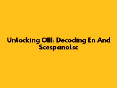 Unlocking OIII: Decoding En And Scespanolsc