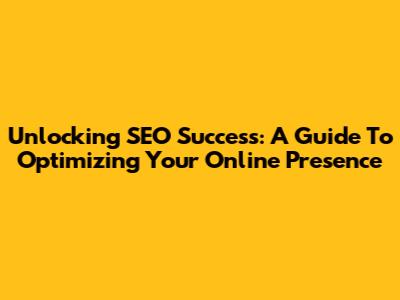 Unlocking SEO Success: A Guide To Optimizing Your Online Presence