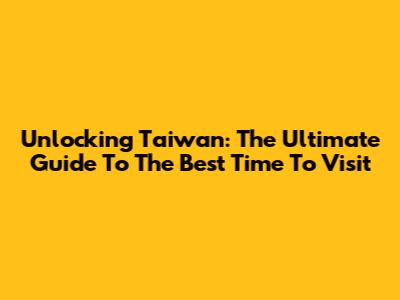 Unlocking Taiwan: The Ultimate Guide To The Best Time To Visit