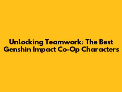Unlocking Teamwork: The Best Genshin Impact Co-Op Characters