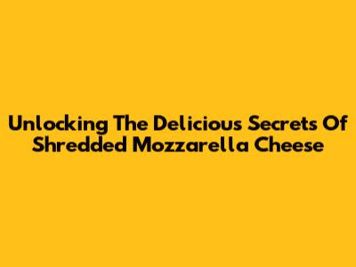 Unlocking The Delicious Secrets Of Shredded Mozzarella Cheese