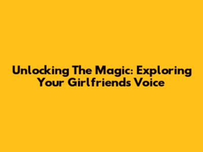 Unlocking The Magic: Exploring Your Girlfriend's Voice