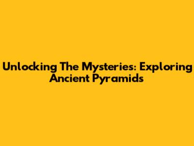 Unlocking The Mysteries: Exploring Ancient Pyramids